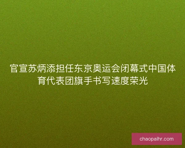 官宣苏炳添担任东京奥运会闭幕式中国体育代表团旗手书写速度荣光