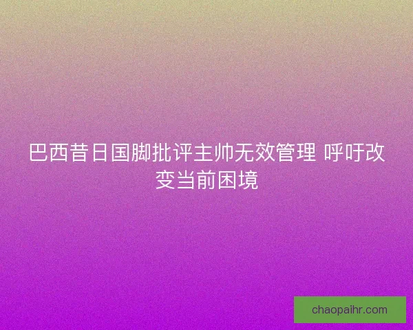 巴西昔日国脚批评主帅无效管理 呼吁改变当前困境