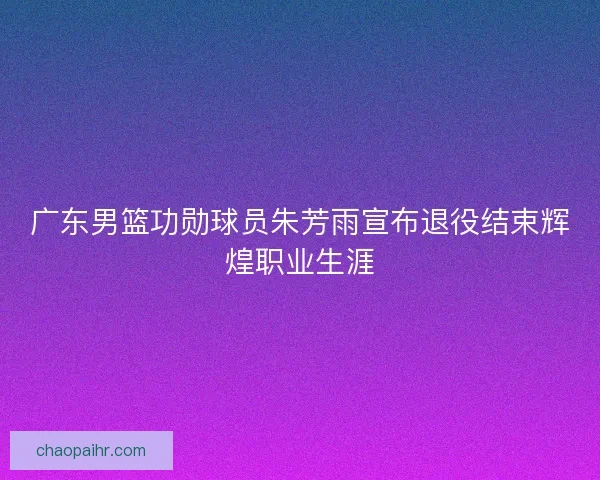 广东男篮功勋球员朱芳雨宣布退役结束辉煌职业生涯