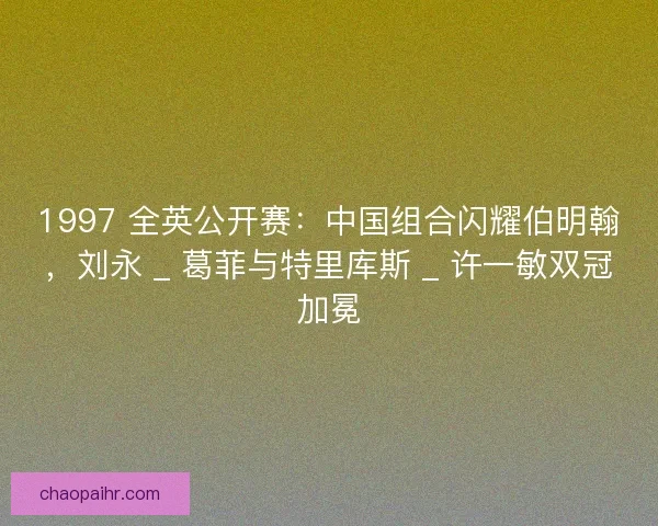 1997 全英公开赛：中国组合闪耀伯明翰，刘永 _ 葛菲与特里库斯 _ 许一敏双冠加冕