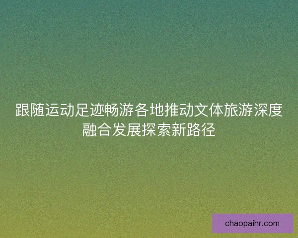 跟随运动足迹畅游各地推动文体旅游深度融合发展探索新路径